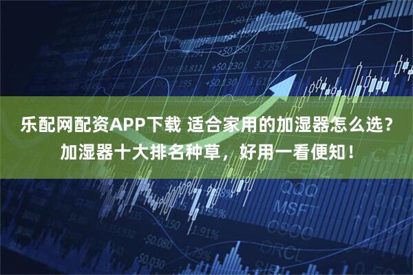 乐配网配资APP下载 适合家用的加湿器怎么选？加湿器十大排名种草，好用一看便知！