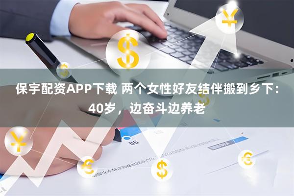 保宇配资APP下载 两个女性好友结伴搬到乡下：40岁，边奋斗边养老