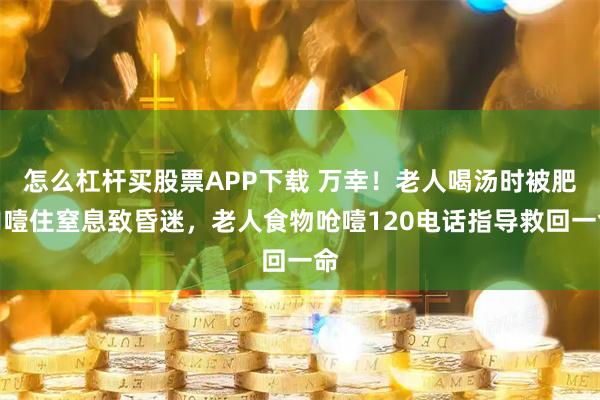 怎么杠杆买股票APP下载 万幸！老人喝汤时被肥肉噎住窒息致昏迷，老人食物呛噎120电话指导救回一命