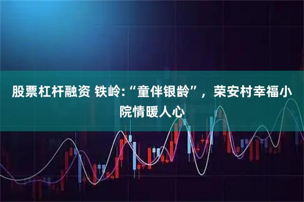 股票杠杆融资 铁岭:“童伴银龄”，荣安村幸福小院情暖人心