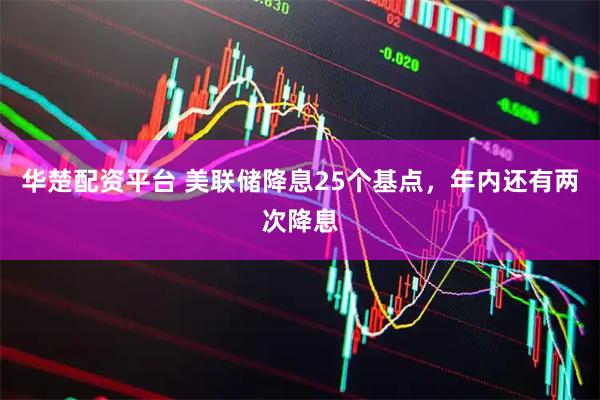 华楚配资平台 美联储降息25个基点，年内还有两次降息