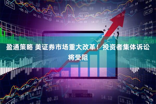 盈通策略 美证券市场重大改革！投资者集体诉讼将受阻