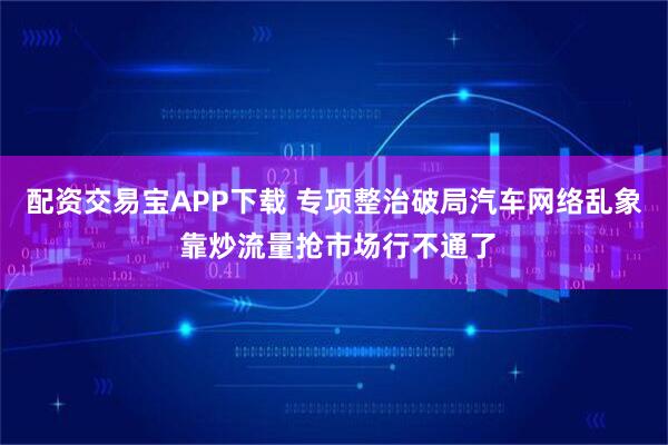 配资交易宝APP下载 专项整治破局汽车网络乱象 靠炒流量抢市场行不通了