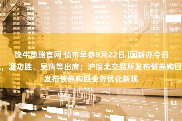 快牛策略官网 债市早参9月22日 |国新办今日将举行发布会，潘功胜、吴清等出席；沪深北交易所发布债券购回业务优化新规