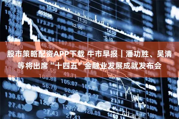 股市策略配资APP下载 牛市早报｜潘功胜、吴清等将出席“十四五”金融业发展成就发布会