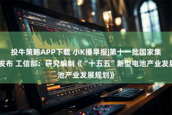投牛策略APP下载 小K播早报|第十一批国家集采新规发布 工信部：研究编制《“十五五”新型电池产业发展规划》