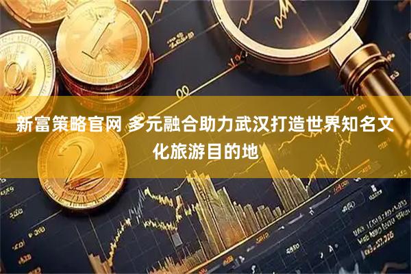 新富策略官网 多元融合助力武汉打造世界知名文化旅游目的地