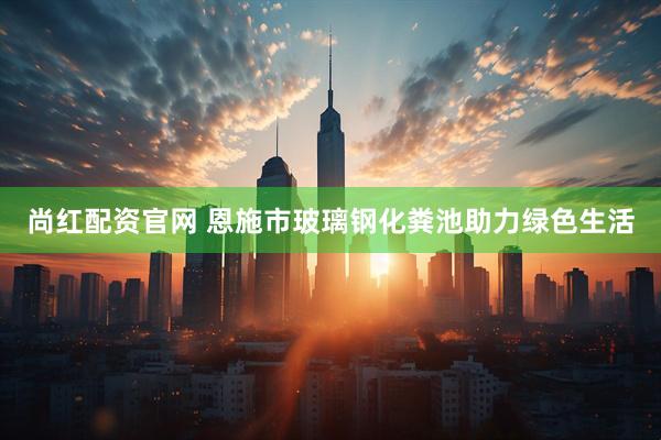 尚红配资官网 恩施市玻璃钢化粪池助力绿色生活