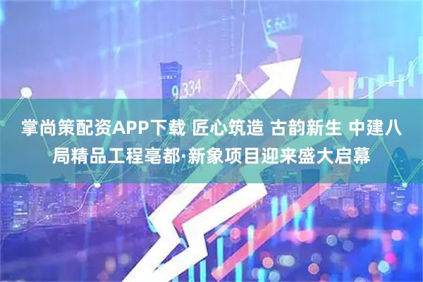 掌尚策配资APP下载 匠心筑造 古韵新生 中建八局精品工程亳都·新象项目迎来盛大启幕