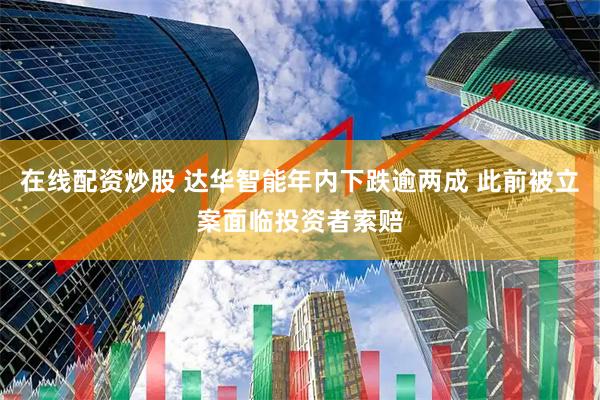 在线配资炒股 达华智能年内下跌逾两成 此前被立案面临投资者索赔