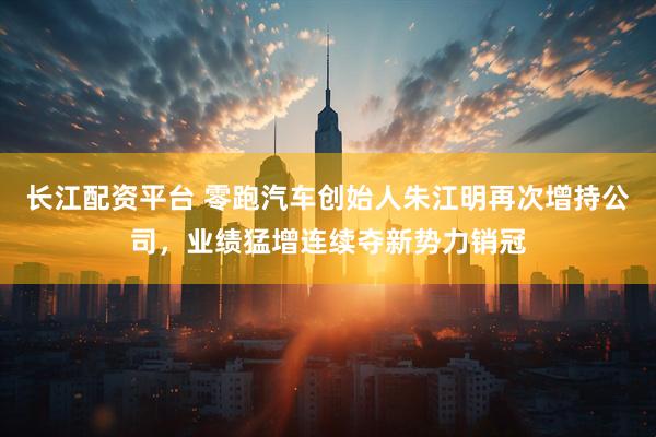 长江配资平台 零跑汽车创始人朱江明再次增持公司，业绩猛增连续夺新势力销冠