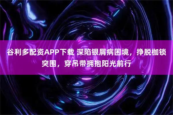 谷利多配资APP下载 深陷银屑病困境，挣脱枷锁突围，穿吊带拥抱阳光前行