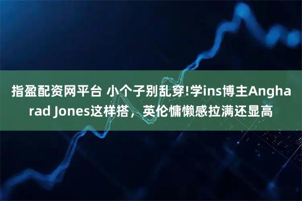 指盈配资网平台 小个子别乱穿!学ins博主Angharad Jones这样搭，英伦慵懒感拉满还显高