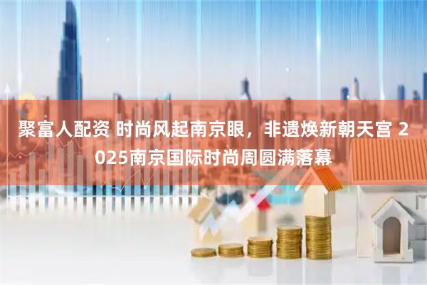 聚富人配资 时尚风起南京眼，非遗焕新朝天宫 2025南京国际时尚周圆满落幕