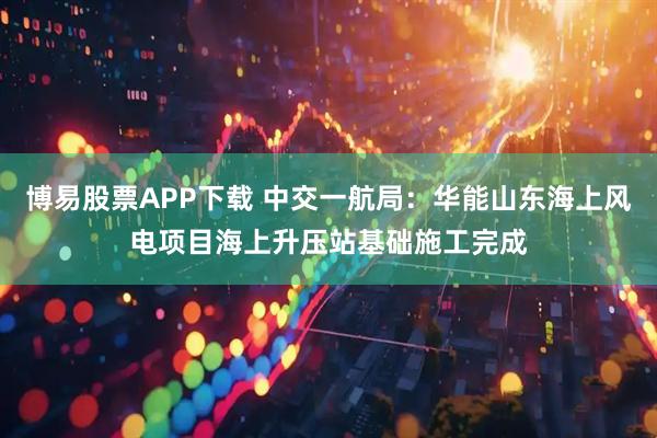 博易股票APP下载 中交一航局：华能山东海上风电项目海上升压站基础施工完成