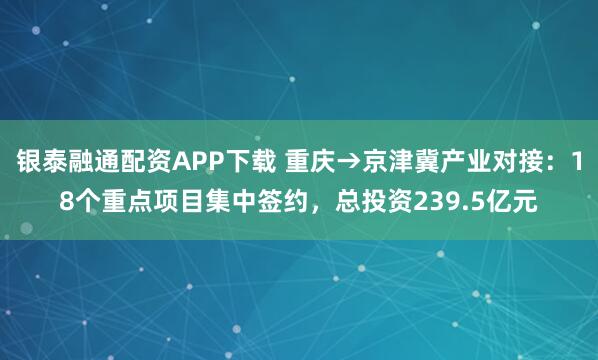 银泰融通配资APP下载 重庆→京津冀产业对接：18个重点项目集中签约，总投资239.5亿元