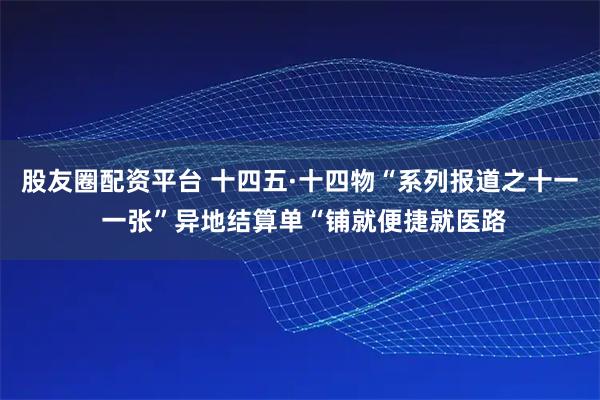 股友圈配资平台 十四五·十四物“系列报道之十一 一张”异地结算单“铺就便捷就医路