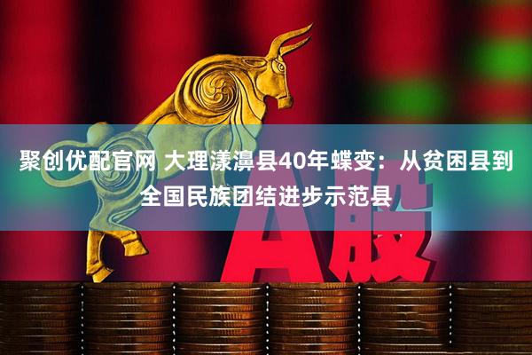 聚创优配官网 大理漾濞县40年蝶变：从贫困县到全国民族团结进步示范县