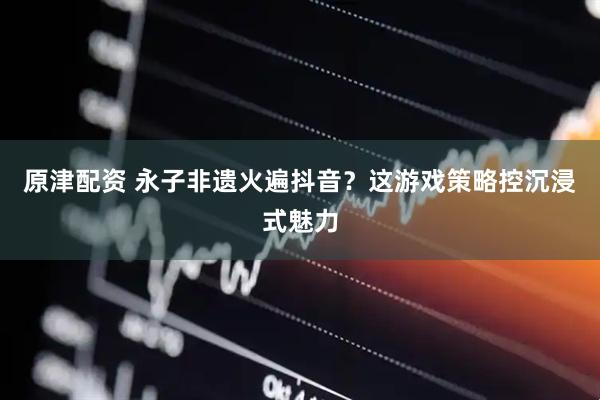 原津配资 永子非遗火遍抖音？这游戏策略控沉浸式魅力