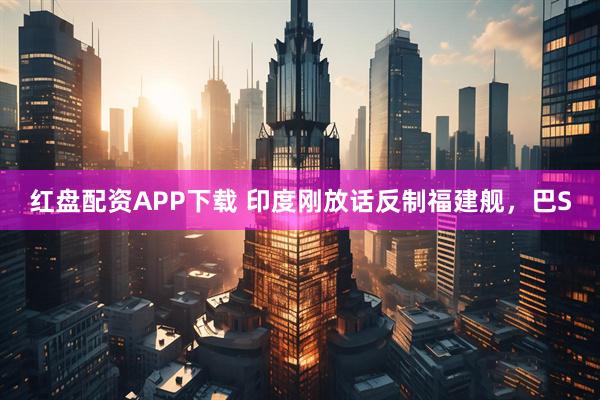 红盘配资APP下载 印度刚放话反制福建舰，巴S