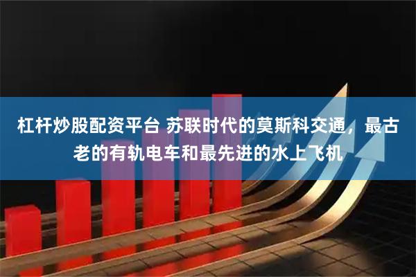 杠杆炒股配资平台 苏联时代的莫斯科交通，最古老的有轨电车和最先进的水上飞机