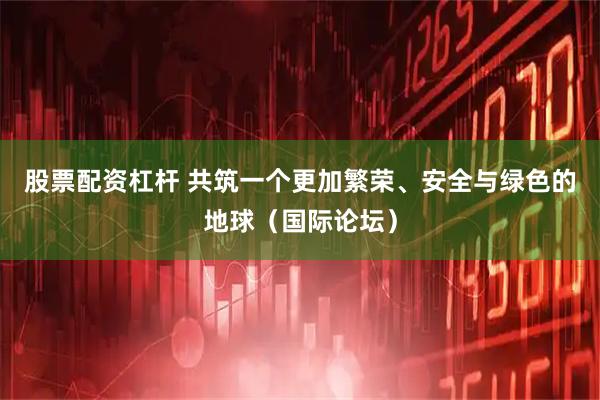 股票配资杠杆 共筑一个更加繁荣、安全与绿色的地球（国际论坛）