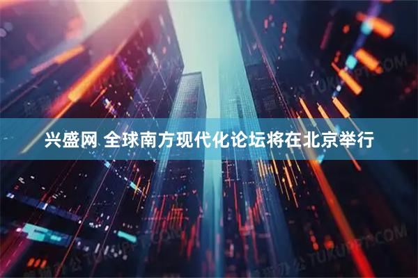 兴盛网 全球南方现代化论坛将在北京举行