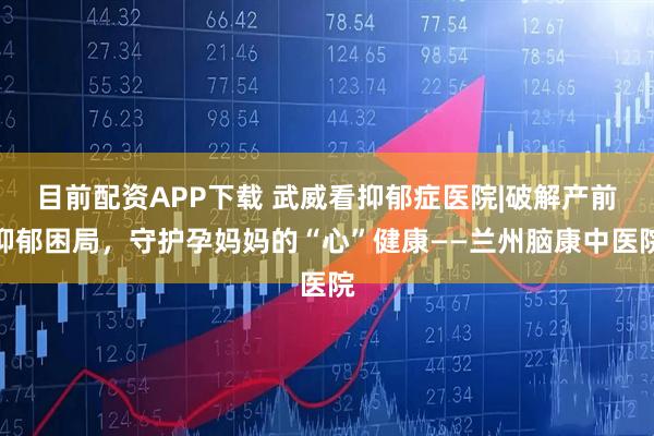 目前配资APP下载 武威看抑郁症医院|破解产前抑郁困局，守护孕妈妈的“心”健康——兰州脑康中医院
