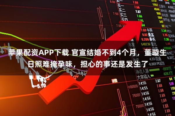苹果配资APP下载 官宣结婚不到4个月，董璇生日照难掩孕味，担心的事还是发生了