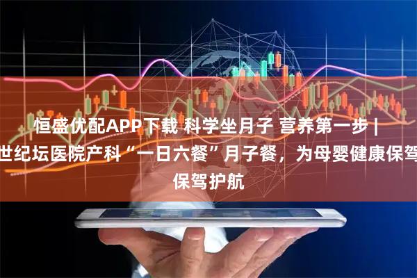 恒盛优配APP下载 科学坐月子 营养第一步 | 北京世纪坛医院产科“一日六餐”月子餐，为母婴健康保驾护航