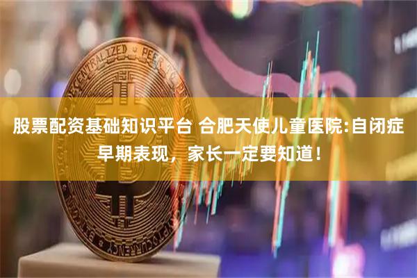 股票配资基础知识平台 合肥天使儿童医院:自闭症早期表现，家长一定要知道！