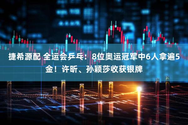 捷希源配 全运会乒乓：8位奥运冠军中6人拿遍5金！许昕、孙颖莎收获银牌