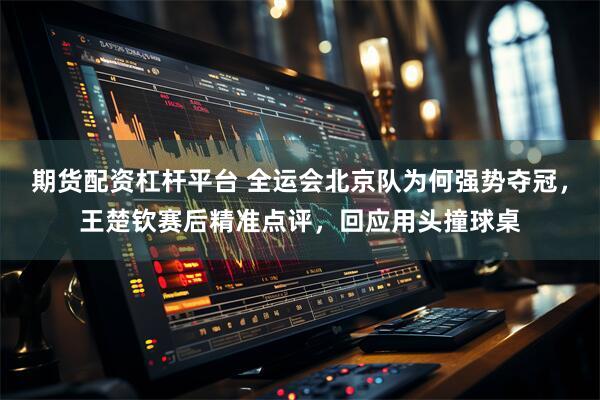 期货配资杠杆平台 全运会北京队为何强势夺冠，王楚钦赛后精准点评，回应用头撞球桌