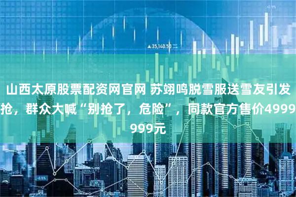 山西太原股票配资网官网 苏翊鸣脱雪服送雪友引发争抢，群众大喊“别抢了，危险”，同款官方售价4999元