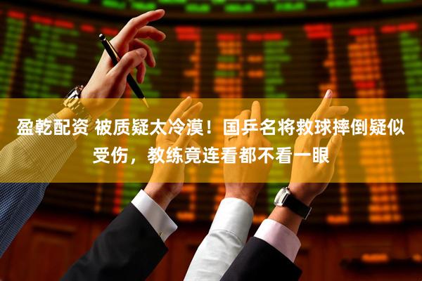盈乾配资 被质疑太冷漠！国乒名将救球摔倒疑似受伤，教练竟连看都不看一眼
