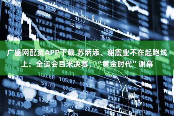 广盛网配资APP下载 苏炳添、谢震业不在起跑线上：全运会百米决赛，“黄金时代”谢幕