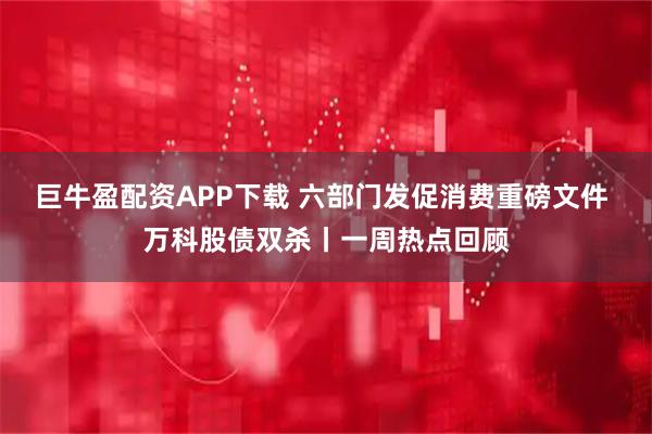 巨牛盈配资APP下载 六部门发促消费重磅文件 万科股债双杀丨一周热点回顾