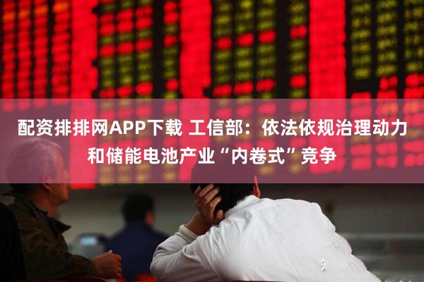 配资排排网APP下载 工信部：依法依规治理动力和储能电池产业“内卷式”竞争