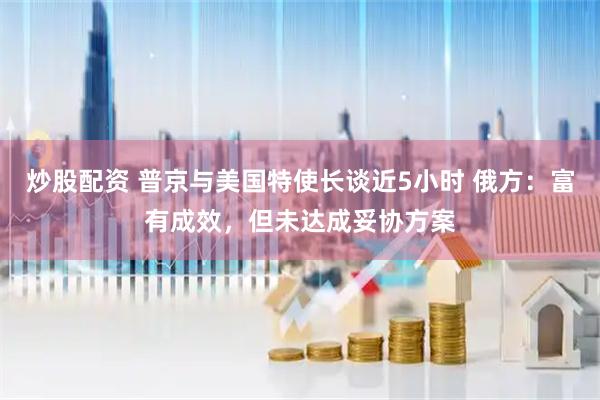炒股配资 普京与美国特使长谈近5小时 俄方：富有成效，但未达成妥协方案