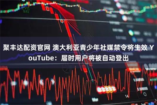 聚丰达配资官网 澳大利亚青少年社媒禁令将生效 YouTube：届时用户将被自动登出
