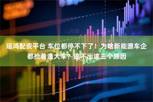 瑶鸿配资平台 车位都停不下了!为啥新能源车企都抢着造大车?逃不出这三个原因