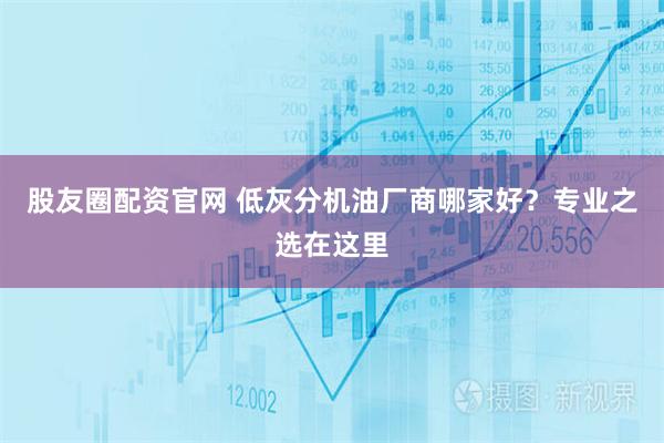 股友圈配资官网 低灰分机油厂商哪家好？专业之选在这里