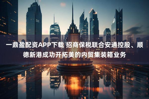 一鼎盈配资APP下载 招商保税联合安通控股、顺德新港成功开拓美的内贸集装箱业务