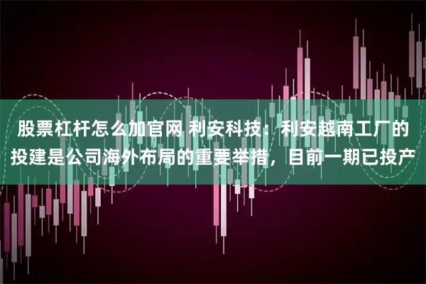 股票杠杆怎么加官网 利安科技：利安越南工厂的投建是公司海外布局的重要举措，目前一期已投产