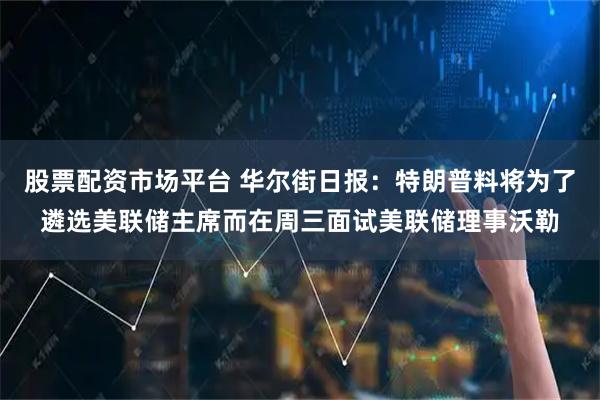 股票配资市场平台 华尔街日报：特朗普料将为了遴选美联储主席而在周三面试美联储理事沃勒