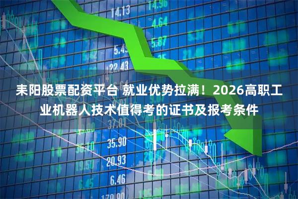 耒阳股票配资平台 就业优势拉满！2026高职工业机器人技术值得考的证书及报考条件