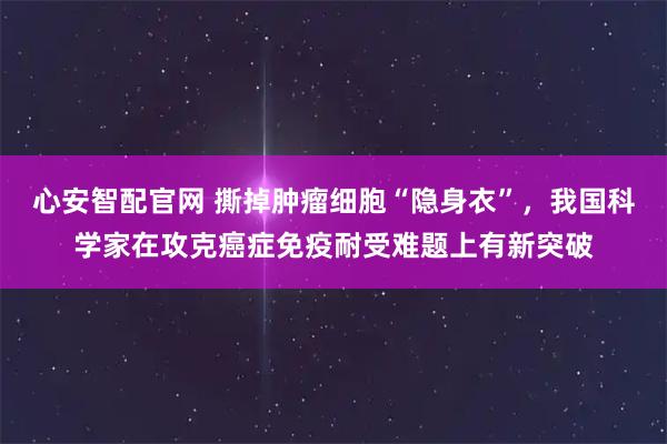 心安智配官网 撕掉肿瘤细胞“隐身衣”，我国科学家在攻克癌症免疫耐受难题上有新突破