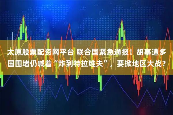 太原股票配资网平台 联合国紧急通报！胡塞遭多国围堵仍喊着“炸到特拉维夫”，要掀地区大战？
