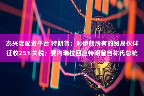 泰兴隆配资平台 特朗普：对伊朗所有的贸易伙伴征收25%关税；委内瑞拉回应特朗普自称代总统