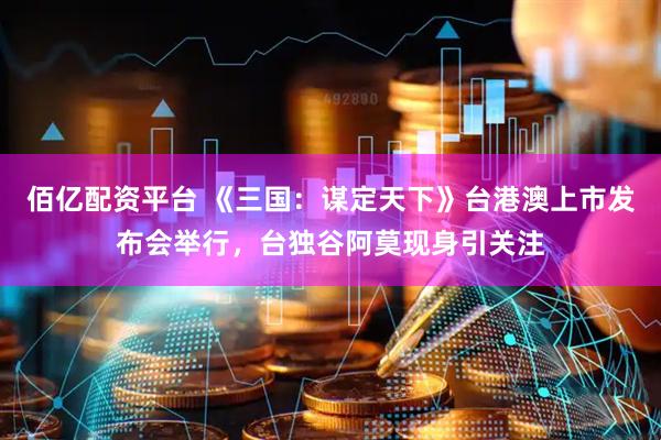 佰亿配资平台 《三国：谋定天下》台港澳上市发布会举行，台独谷阿莫现身引关注